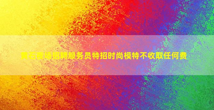 黄石夜场招聘服务员特招时尚模特不收取任何费